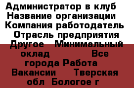 Администратор в клуб › Название организации ­ Компания-работодатель › Отрасль предприятия ­ Другое › Минимальный оклад ­ 23 000 - Все города Работа » Вакансии   . Тверская обл.,Бологое г.